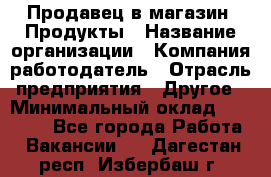 Продавец в магазин "Продукты › Название организации ­ Компания-работодатель › Отрасль предприятия ­ Другое › Минимальный оклад ­ 18 000 - Все города Работа » Вакансии   . Дагестан респ.,Избербаш г.